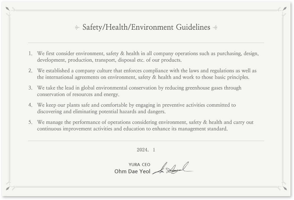 Environment, Safety & Health Guidelines
In prioritizing environment, safety & health in all its business operations, Yura's entire staff puts into action the following guidelines. 
We give the first consideration to environment, safety & health in all the company operations such as purchasing, design, development, production, transport, scrapping etc. of products.
We establish the company culture that enforces compliance with the laws and regulations as well as the international agreements on environment, safety & health and sticks to the basic principles.
We take the lead in global environmental conservation by reducing greenhouse gases through saving resources and energy.
We keep the plants safe and comfortable by preemptively engaging in preventive activities committed to discovering and eliminating potential hazards and dangers in the plants. 
