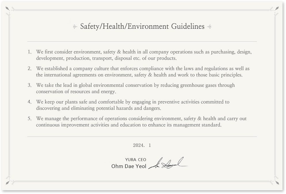 Environment, Safety & Health Guidelines
In prioritizing environment, safety & health in all its business operations, Yura's entire staff puts into action the following guidelines. 
We give the first consideration to environment, safety & health in all the company operations such as purchasing, design, development, production, transport, scrapping etc. of products.
We establish the company culture that enforces compliance with the laws and regulations as well as the international agreements on environment, safety & health and sticks to the basic principles.
We take the lead in global environmental conservation by reducing greenhouse gases through saving resources and energy.
We keep the plants safe and comfortable by preemptively engaging in preventive activities committed to discovering and eliminating potential hazards and dangers in the plants. 
