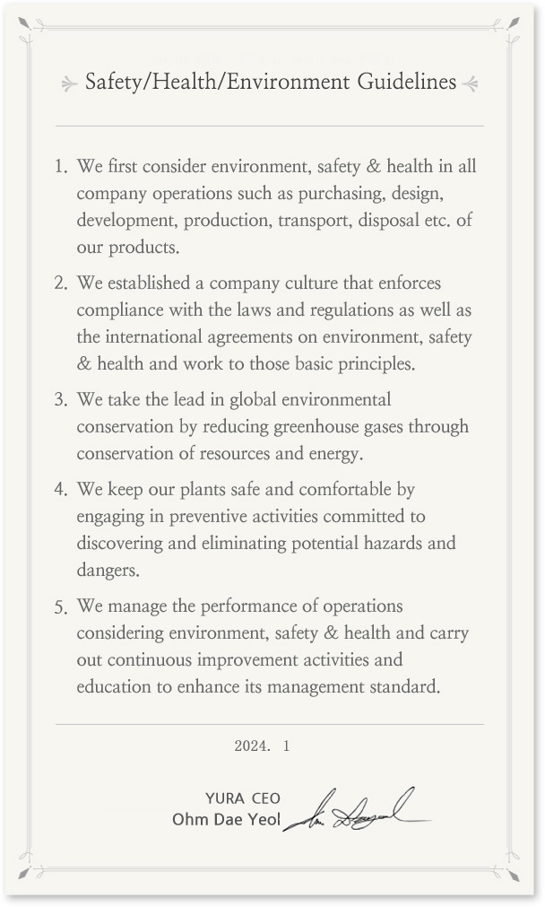 Environment, Safety & Health Guidelines
In prioritizing environment, safety & health in all its business operations, Yura's entire staff puts into action the following guidelines. 
We give the first consideration to environment, safety & health in all the company operations such as purchasing, design, development, production, transport, scrapping etc. of products.
We establish the company culture that enforces compliance with the laws and regulations as well as the international agreements on environment, safety & health and sticks to the basic principles.
We take the lead in global environmental conservation by reducing greenhouse gases through saving resources and energy.
We keep the plants safe and comfortable by preemptively engaging in preventive activities committed to discovering and eliminating potential hazards and dangers in the plants. 
